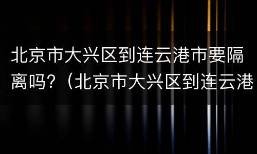 北京市大兴区到连云港市要隔离吗?（北京市大兴区到连云港市要隔离吗现在）