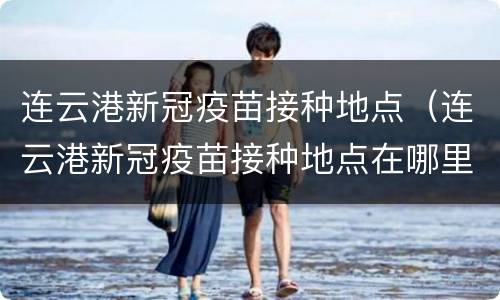连云港新冠疫苗接种地点（连云港新冠疫苗接种地点在哪里）