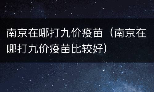 南京在哪打九价疫苗（南京在哪打九价疫苗比较好）
