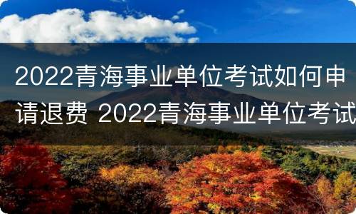 2022青海事业单位考试如何申请退费 2022青海事业单位考试如何申请退费呢