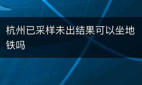 杭州已采样未出结果可以坐地铁吗