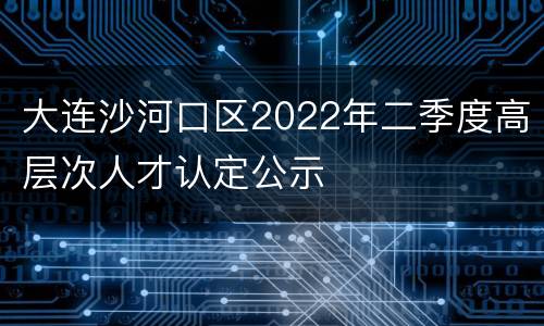 大连沙河口区2022年二季度高层次人才认定公示