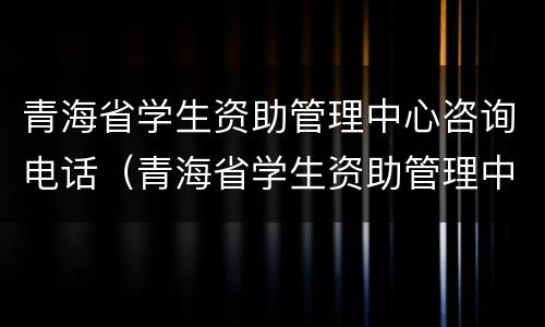 青海省学生资助管理中心咨询电话（青海省学生资助管理中心咨询电话是多少）