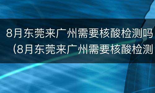 8月东莞来广州需要核酸检测吗（8月东莞来广州需要核酸检测吗最新）