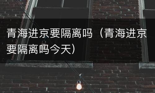 青海进京要隔离吗（青海进京要隔离吗今天）