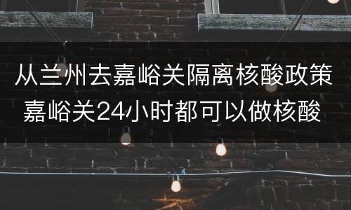 从兰州去嘉峪关隔离核酸政策 嘉峪关24小时都可以做核酸