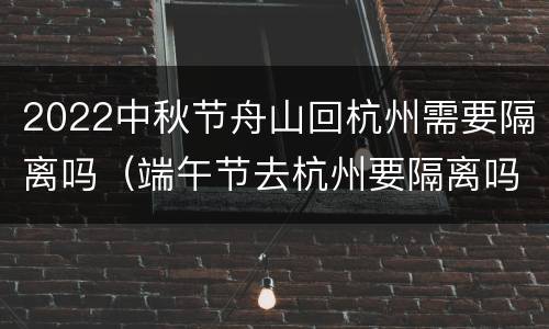 2022中秋节舟山回杭州需要隔离吗（端午节去杭州要隔离吗）
