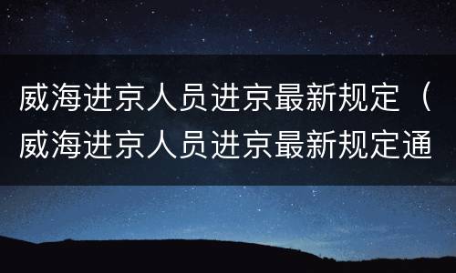 威海进京人员进京最新规定（威海进京人员进京最新规定通知）