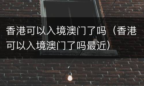 香港可以入境澳门了吗（香港可以入境澳门了吗最近）