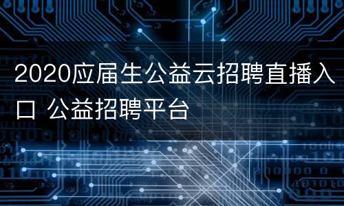 2020应届生公益云招聘直播入口 公益招聘平台