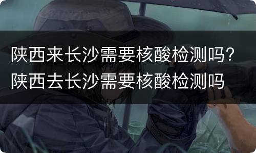 陕西来长沙需要核酸检测吗? 陕西去长沙需要核酸检测吗