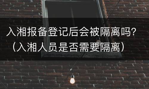 入湘报备登记后会被隔离吗？（入湘人员是否需要隔离）