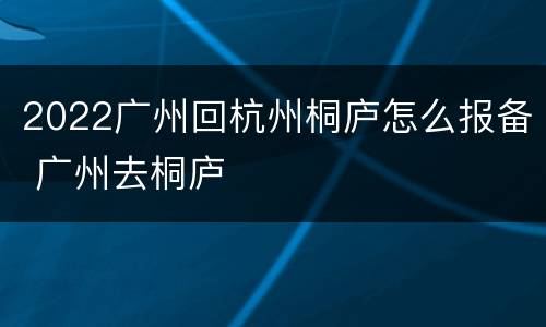 2022广州回杭州桐庐怎么报备 广州去桐庐