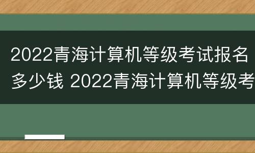 2022青海计算机等级考试报名多少钱 2022青海计算机等级考试报名多少钱啊