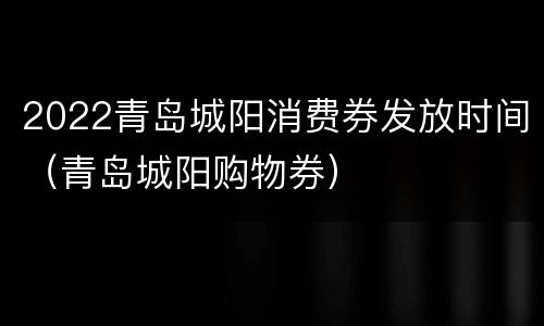 2022青岛城阳消费券发放时间（青岛城阳购物券）