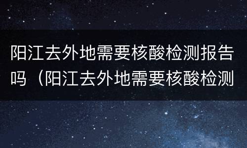 阳江去外地需要核酸检测报告吗（阳江去外地需要核酸检测报告吗现在）