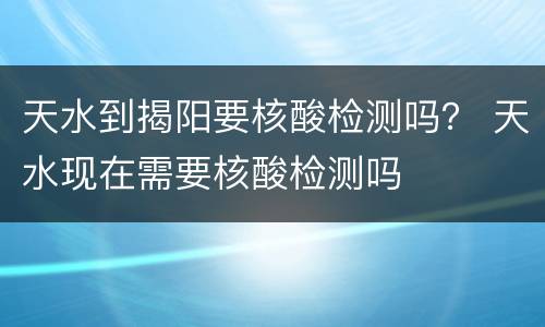 天水到揭阳要核酸检测吗？ 天水现在需要核酸检测吗