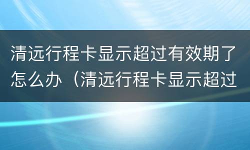 清远行程卡显示超过有效期了怎么办（清远行程卡显示超过有效期了怎么办啊）