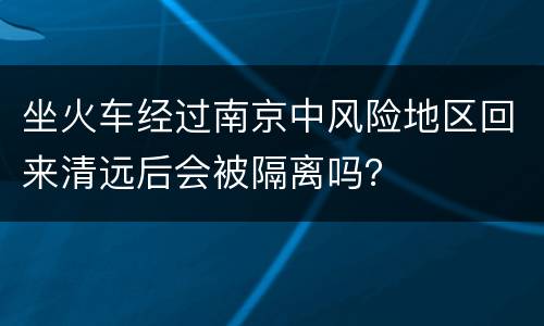 坐火车经过南京中风险地区回来清远后会被隔离吗？