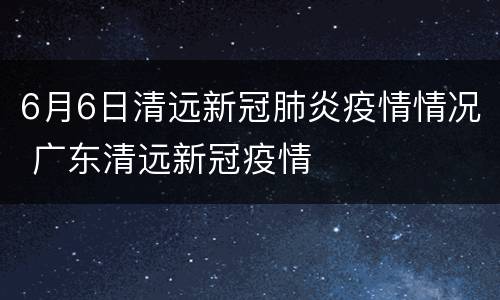 6月6日清远新冠肺炎疫情情况 广东清远新冠疫情