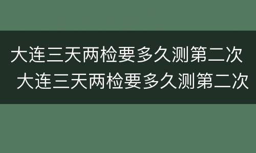 大连三天两检要多久测第二次 大连三天两检要多久测第二次核酸