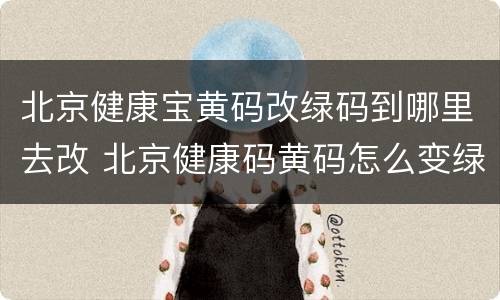 北京健康宝黄码改绿码到哪里去改 北京健康码黄码怎么变绿码怎么重新申请