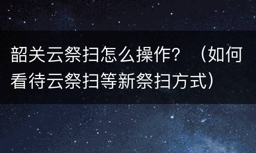 韶关云祭扫怎么操作？（如何看待云祭扫等新祭扫方式）