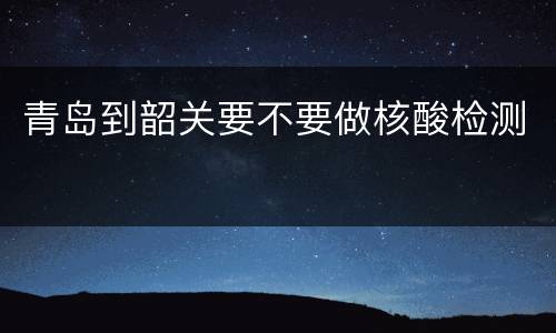 青岛到韶关要不要做核酸检测