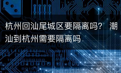 杭州回汕尾城区要隔离吗？ 潮汕到杭州需要隔离吗