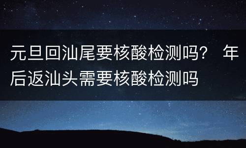 元旦回汕尾要核酸检测吗？ 年后返汕头需要核酸检测吗