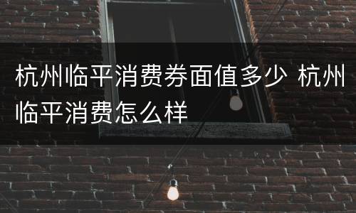 杭州临平消费券面值多少 杭州临平消费怎么样
