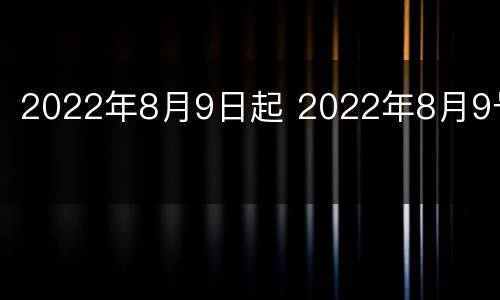 2022年8月9日起 2022年8月9号