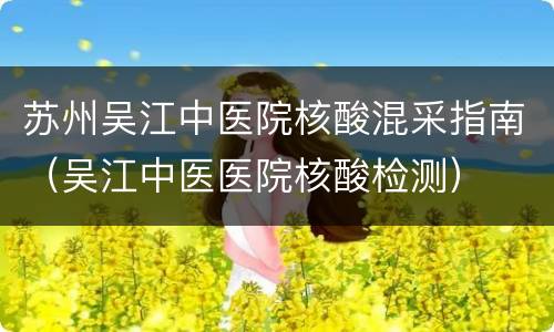 苏州吴江中医院核酸混采指南（吴江中医医院核酸检测）