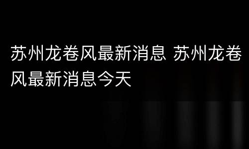 苏州龙卷风最新消息 苏州龙卷风最新消息今天