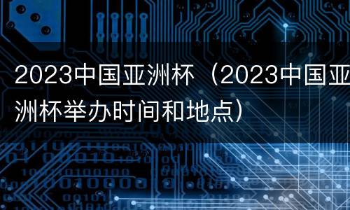 2023中国亚洲杯（2023中国亚洲杯举办时间和地点）