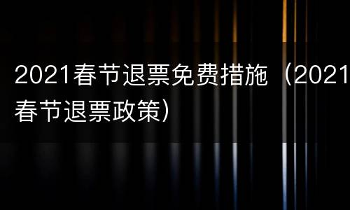 2021春节退票免费措施（2021春节退票政策）