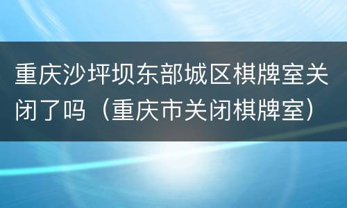 重庆沙坪坝东部城区棋牌室关闭了吗（重庆市关闭棋牌室）