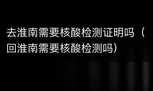 去淮南需要核酸检测证明吗（回淮南需要核酸检测吗）