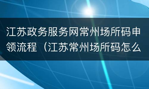 江苏政务服务网常州场所码申领流程（江苏常州场所码怎么申请）