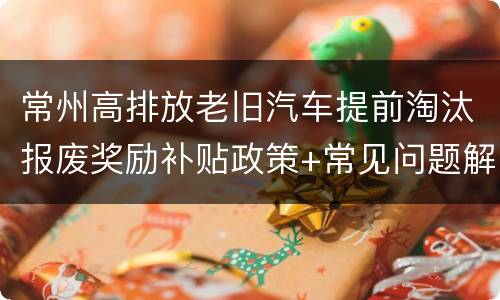 常州高排放老旧汽车提前淘汰报废奖励补贴政策+常见问题解答