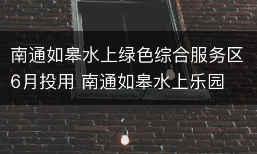 南通如皋水上绿色综合服务区6月投用 南通如皋水上乐园