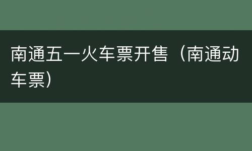 南通五一火车票开售（南通动车票）