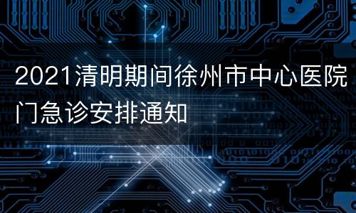 2021清明期间徐州市中心医院门急诊安排通知