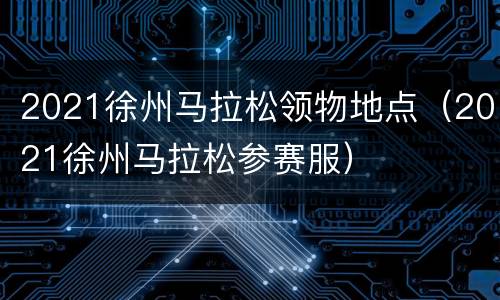 2021徐州马拉松领物地点（2021徐州马拉松参赛服）