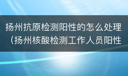 扬州抗原检测阳性的怎么处理（扬州核酸检测工作人员阳性）