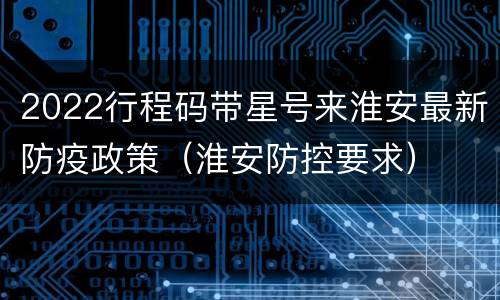 2022行程码带星号来淮安最新防疫政策（淮安防控要求）