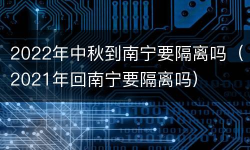 2022年中秋到南宁要隔离吗（2021年回南宁要隔离吗）