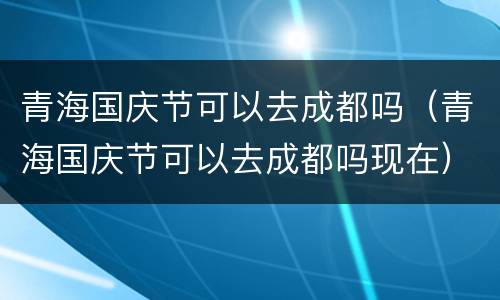 青海国庆节可以去成都吗（青海国庆节可以去成都吗现在）