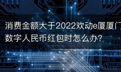 消费金额大于2022欢动e厦厦门数字人民币红包时怎么办？