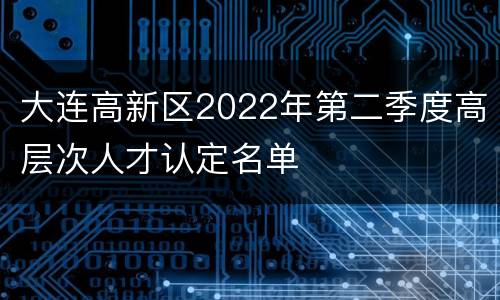 大连高新区2022年第二季度高层次人才认定名单